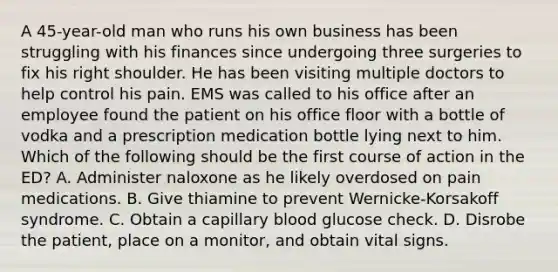 A 45-year-old man who runs his own business has been struggling with his finances since undergoing three surgeries to fix his right shoulder. He has been visiting multiple doctors to help control his pain. EMS was called to his office after an employee found the patient on his office floor with a bottle of vodka and a prescription medication bottle lying next to him. Which of the following should be the first course of action in the ED? A. Administer naloxone as he likely overdosed on pain medications. B. Give thiamine to prevent Wernicke-Korsakoff syndrome. C. Obtain a capillary blood glucose check. D. Disrobe the patient, place on a monitor, and obtain vital signs.