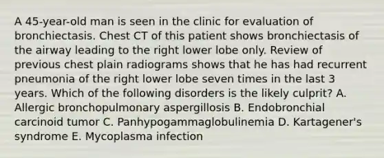 A 45-year-old man is seen in the clinic for evaluation of bronchiectasis. Chest CT of this patient shows bronchiectasis of the airway leading to the right lower lobe only. Review of previous chest plain radiograms shows that he has had recurrent pneumonia of the right lower lobe seven times in the last 3 years. Which of the following disorders is the likely culprit? A. Allergic bronchopulmonary aspergillosis B. Endobronchial carcinoid tumor C. Panhypogammaglobulinemia D. Kartagener's syndrome E. Mycoplasma infection