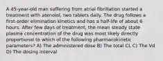 A 45-year-old man suffering from atrial fibrillation started a treatment with atenolol, two tablets daily. The drug follows a first-order elimination kinetics and has a half-life of about 6 hours. After few days of treatment, the mean steady state plasma concentration of the drug was most likely directly proportional to which of the following pharmacokinetic parameters? A) The administered dose B) The total CL C) The Vd D) The dosing interval