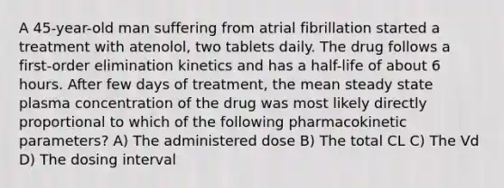 A 45-year-old man suffering from atrial fibrillation started a treatment with atenolol, two tablets daily. The drug follows a first-order elimination kinetics and has a half-life of about 6 hours. After few days of treatment, the mean steady state plasma concentration of the drug was most likely directly proportional to which of the following pharmacokinetic parameters? A) The administered dose B) The total CL C) The Vd D) The dosing interval