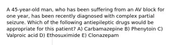 A 45-year-old man, who has been suffering from an AV block for one year, has been recently diagnosed with complex partial seizure. Which of the following antiepileptic drugs would be appropriate for this patient? A) Carbamazepine B) Phenytoin C) Valproic acid D) Ethosuximide E) Clonazepam