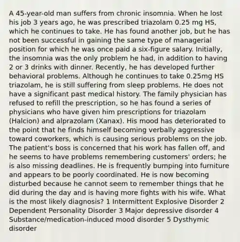 A 45-year-old man suffers from chronic insomnia. When he lost his job 3 years ago, he was prescribed triazolam 0.25 mg HS, which he continues to take. He has found another job, but he has not been successful in gaining the same type of managerial position for which he was once paid a six-figure salary. Initially, the insomnia was the only problem he had, in addition to having 2 or 3 drinks with dinner. Recently, he has developed further behavioral problems. Although he continues to take 0.25mg HS triazolam, he is still suffering from sleep problems. He does not have a significant past medical history. The family physician has refused to refill the prescription, so he has found a series of physicians who have given him prescriptions for triazolam (Halcion) and alprazolam (Xanax). His mood has deteriorated to the point that he finds himself becoming verbally aggressive toward coworkers, which is causing serious problems on the job. The patient's boss is concerned that his work has fallen off, and he seems to have problems remembering customers' orders; he is also missing deadlines. He is frequently bumping into furniture and appears to be poorly coordinated. He is now becoming disturbed because he cannot seem to remember things that he did during the day and is having more fights with his wife. What is the most likely diagnosis? 1 Intermittent Explosive Disorder 2 Dependent Personality Disorder 3 Major depressive disorder 4 Substance/medication-induced mood disorder 5 Dysthymic disorder