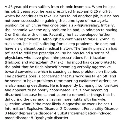 A 45-year-old man suffers from chronic insomnia. When he lost his job 3 years ago, he was prescribed triazolam 0.25 mg HS, which he continues to take. He has found another job, but he has not been successful in gaining the same type of managerial position for which he was once paid a six-figure salary. Initially, the insomnia was the only problem he had, in addition to having 2 or 3 drinks with dinner. Recently, he has developed further behavioral problems. Although he continues to take 0.25mg HS triazolam, he is still suffering from sleep problems. He does not have a significant past medical history. The family physician has refused to refill the prescription, so he has found a series of physicians who have given him prescriptions for triazolam (Halcion) and alprazolam (Xanax). His mood has deteriorated to the point that he finds himself becoming verbally aggressive toward coworkers, which is causing serious problems on the job. The patient's boss is concerned that his work has fallen off, and he seems to have problems remembering customers' orders; he is also missing deadlines. He is frequently bumping into furniture and appears to be poorly coordinated. He is now becoming disturbed because he cannot seem to remember things that he did during the day and is having more fights with his wife. Question What is the most likely diagnosis? Answer Choices 1 Intermittent Explosive Disorder 2 Dependent Personality Disorder 3 Major depressive disorder 4 Substance/medication-induced mood disorder 5 Dysthymic disorder