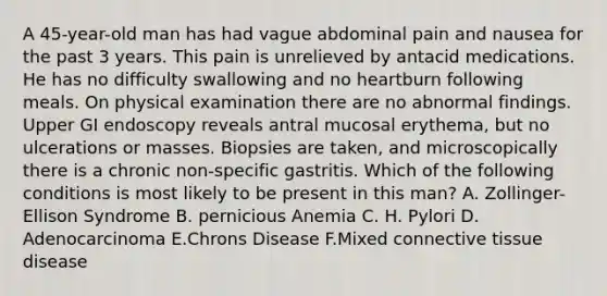 A 45-year-old man has had vague abdominal pain and nausea for the past 3 years. This pain is unrelieved by antacid medications. He has no difficulty swallowing and no heartburn following meals. On physical examination there are no abnormal findings. Upper GI endoscopy reveals antral mucosal erythema, but no ulcerations or masses. Biopsies are taken, and microscopically there is a chronic non-specific gastritis. Which of the following conditions is most likely to be present in this man? A. Zollinger- Ellison Syndrome B. pernicious Anemia C. H. Pylori D. Adenocarcinoma E.Chrons Disease F.Mixed connective tissue disease