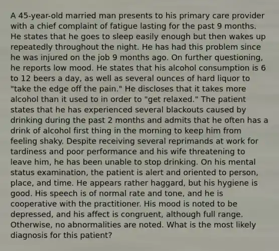 A 45-year-old married man presents to his primary care provider with a chief complaint of fatigue lasting for the past 9 months. He states that he goes to sleep easily enough but then wakes up repeatedly throughout the night. He has had this problem since he was injured on the job 9 months ago. On further questioning, he reports low mood. He states that his alcohol consumption is 6 to 12 beers a day, as well as several ounces of hard liquor to "take the edge off the pain." He discloses that it takes more alcohol than it used to in order to "get relaxed." The patient states that he has experienced several blackouts caused by drinking during the past 2 months and admits that he often has a drink of alcohol first thing in the morning to keep him from feeling shaky. Despite receiving several reprimands at work for tardiness and poor performance and his wife threatening to leave him, he has been unable to stop drinking. On his mental status examination, the patient is alert and oriented to person, place, and time. He appears rather haggard, but his hygiene is good. His speech is of normal rate and tone, and he is cooperative with the practitioner. His mood is noted to be depressed, and his affect is congruent, although full range. Otherwise, no abnormalities are noted. What is the most likely diagnosis for this patient?