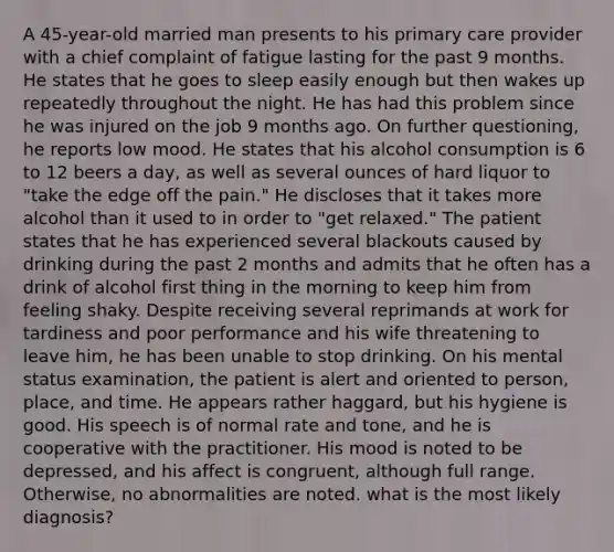 A 45-year-old married man presents to his primary care provider with a chief complaint of fatigue lasting for the past 9 months. He states that he goes to sleep easily enough but then wakes up repeatedly throughout the night. He has had this problem since he was injured on the job 9 months ago. On further questioning, he reports low mood. He states that his alcohol consumption is 6 to 12 beers a day, as well as several ounces of hard liquor to "take the edge off the pain." He discloses that it takes more alcohol than it used to in order to "get relaxed." The patient states that he has experienced several blackouts caused by drinking during the past 2 months and admits that he often has a drink of alcohol first thing in the morning to keep him from feeling shaky. Despite receiving several reprimands at work for tardiness and poor performance and his wife threatening to leave him, he has been unable to stop drinking. On his mental status examination, the patient is alert and oriented to person, place, and time. He appears rather haggard, but his hygiene is good. His speech is of normal rate and tone, and he is cooperative with the practitioner. His mood is noted to be depressed, and his affect is congruent, although full range. Otherwise, no abnormalities are noted. what is the most likely diagnosis?