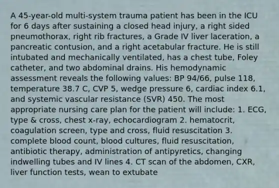 A 45-year-old multi-system trauma patient has been in the ICU for 6 days after sustaining a closed head injury, a right sided pneumothorax, right rib fractures, a Grade IV liver laceration, a pancreatic contusion, and a right acetabular fracture. He is still intubated and mechanically ventilated, has a chest tube, Foley catheter, and two abdominal drains. His hemodynamic assessment reveals the following values: BP 94/66, pulse 118, temperature 38.7 C, CVP 5, wedge pressure 6, cardiac index 6.1, and systemic vascular resistance (SVR) 450. The most appropriate nursing care plan for the patient will include: 1. ECG, type & cross, chest x-ray, echocardiogram 2. hematocrit, coagulation screen, type and cross, fluid resuscitation 3. complete blood count, blood cultures, fluid resuscitation, antibiotic therapy, administration of antipyretics, changing indwelling tubes and IV lines 4. CT scan of the abdomen, CXR, liver function tests, wean to extubate