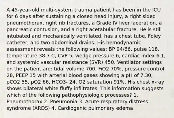 A 45-year-old multi-system trauma patient has been in the ICU for 6 days after sustaining a closed head injury, a right sided pneumothorax, right rib fractures, a Grade IV liver laceration, a pancreatic contusion, and a right acetabular fracture. He is still intubated and mechanically ventilated, has a chest tube, Foley catheter, and two abdominal drains. His hemodynamic assessment reveals the following values: BP 94/66, pulse 118, temperature 38.7 C, CVP 5, wedge pressure 6, cardiac index 6.1, and systemic vascular resistance (SVR) 450. Ventilator settings on the patient are: tidal volume 700, FiO2 70%, pressure control 28, PEEP 15 with arterial blood gases showing a pH of 7.30, pCO2 55, pO2 66, HCO3- 24, O2 saturation 91%. His chest x-ray shows bilateral white fluffy infiltrates. This information suggests which of the following pathophysiologic processes? 1. Pneumothorax 2. Pneumonia 3. Acute respiratory distress syndrome (ARDS) 4. Cardiogenic pulmonary edema