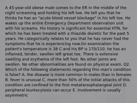 A 45-year-old obese male comes to the ER in the middle of the night screaming and holding his left toe. He tell you that he thinks he has an "acute blood vessel blockage" in his left toe. He wakes up the entire Emergency Department observation unit with his screams. His history is significant for essential HTN, for which he has been treated with a thiazide diuretic for the past 5 years. He categorically relates to you that he has never had the symptoms that he is experiencing now.On examination the patient's temperature is 38 C and his BP is 170/110. he has an inflamed, tender, swollen left great toe. There is extensive swelling and erythema of the left foot. No other joints are swollen. No other abnormalities are found on physical exam. Q2. Which of the following statements regarding this man's condition is false? A. the disease is more common in males than in females B. fever is unusual C. more than 50% of the initial attacks of this condition are confined to the first metatarsophalangeal joint D. peripheral leurkocytosis can occur E. involvement is usually asymmetric