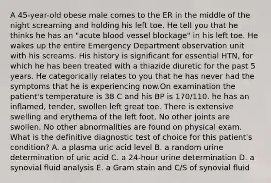 A 45-year-old obese male comes to the ER in the middle of the night screaming and holding his left toe. He tell you that he thinks he has an "acute blood vessel blockage" in his left toe. He wakes up the entire Emergency Department observation unit with his screams. His history is significant for essential HTN, for which he has been treated with a thiazide diuretic for the past 5 years. He categorically relates to you that he has never had the symptoms that he is experiencing now.On examination the patient's temperature is 38 C and his BP is 170/110. he has an inflamed, tender, swollen left great toe. There is extensive swelling and erythema of the left foot. No other joints are swollen. No other abnormalities are found on physical exam. What is the definitive diagnostic test of choice for this patient's condition? A. a plasma uric acid level B. a random urine determination of uric acid C. a 24-hour urine determination D. a synovial fluid analysis E. a Gram stain and C/S of synovial fluid