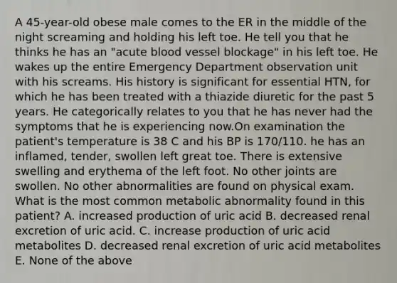 A 45-year-old obese male comes to the ER in the middle of the night screaming and holding his left toe. He tell you that he thinks he has an "acute blood vessel blockage" in his left toe. He wakes up the entire Emergency Department observation unit with his screams. His history is significant for essential HTN, for which he has been treated with a thiazide diuretic for the past 5 years. He categorically relates to you that he has never had the symptoms that he is experiencing now.On examination the patient's temperature is 38 C and his BP is 170/110. he has an inflamed, tender, swollen left great toe. There is extensive swelling and erythema of the left foot. No other joints are swollen. No other abnormalities are found on physical exam. What is the most common metabolic abnormality found in this patient? A. increased production of uric acid B. decreased renal excretion of uric acid. C. increase production of uric acid metabolites D. decreased renal excretion of uric acid metabolites E. None of the above