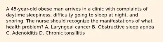 A 45-year-old obese man arrives in a clinic with complaints of daytime sleepiness, difficulty going to sleep at night, and snoring. The nurse should recognize the manifestations of what health problem? A. Laryngeal cancer B. Obstructive sleep apnea C. Adenoiditis D. Chronic tonsillitis