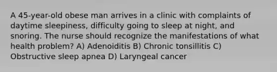 A 45-year-old obese man arrives in a clinic with complaints of daytime sleepiness, difficulty going to sleep at night, and snoring. The nurse should recognize the manifestations of what health problem? A) Adenoiditis B) Chronic tonsillitis C) Obstructive sleep apnea D) Laryngeal cancer