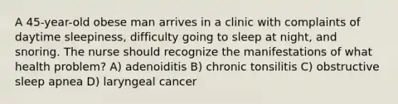 A 45-year-old obese man arrives in a clinic with complaints of daytime sleepiness, difficulty going to sleep at night, and snoring. The nurse should recognize the manifestations of what health problem? A) adenoiditis B) chronic tonsilitis C) obstructive sleep apnea D) laryngeal cancer