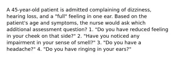 A 45-year-old patient is admitted complaining of dizziness, hearing loss, and a "full" feeling in one ear. Based on the patient's age and symptoms, the nurse would ask which additional assessment question? 1. "Do you have reduced feeling in your cheek on that side?" 2. "Have you noticed any impairment in your sense of smell?" 3. "Do you have a headache?" 4. "Do you have ringing in your ears?"