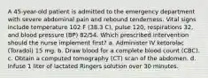 A 45-year-old patient is admitted to the emergency department with severe abdominal pain and rebound tenderness. Vital signs include temperature 102 F (38.3 C), pulse 120, respirations 32, and blood pressure (BP) 82/54. Which prescribed intervention should the nurse implement first? a. Administer IV ketorolac (Toradol) 15 mg. b. Draw blood for a complete blood count (CBC). c. Obtain a computed tomography (CT) scan of the abdomen. d. Infuse 1 liter of lactated Ringers solution over 30 minutes.