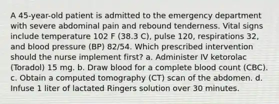 A 45-year-old patient is admitted to the emergency department with severe abdominal pain and rebound tenderness. Vital signs include temperature 102 F (38.3 C), pulse 120, respirations 32, and blood pressure (BP) 82/54. Which prescribed intervention should the nurse implement first? a. Administer IV ketorolac (Toradol) 15 mg. b. Draw blood for a complete blood count (CBC). c. Obtain a computed tomography (CT) scan of the abdomen. d. Infuse 1 liter of lactated Ringers solution over 30 minutes.