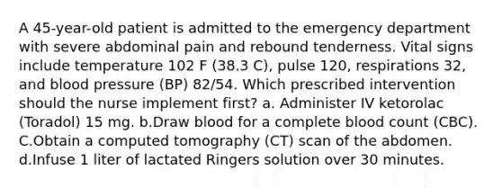 A 45-year-old patient is admitted to the emergency department with severe abdominal pain and rebound tenderness. Vital signs include temperature 102 F (38.3 C), pulse 120, respirations 32, and blood pressure (BP) 82/54. Which prescribed intervention should the nurse implement first? a. Administer IV ketorolac (Toradol) 15 mg. b.Draw blood for a complete blood count (CBC). C.Obtain a computed tomography (CT) scan of the abdomen. d.Infuse 1 liter of lactated Ringers solution over 30 minutes.