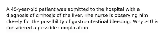 A 45-year-old patient was admitted to the hospital with a diagnosis of cirrhosis of the liver. The nurse is observing him closely for the possibility of gastrointestinal bleeding. Why is this considered a possible complication