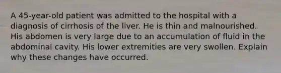 A 45-year-old patient was admitted to the hospital with a diagnosis of cirrhosis of the liver. He is thin and malnourished. His abdomen is very large due to an accumulation of fluid in the abdominal cavity. His lower extremities are very swollen. Explain why these changes have occurred.