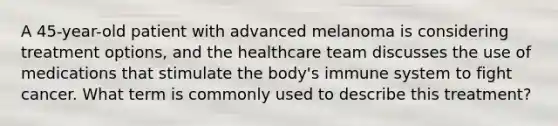 A 45-year-old patient with advanced melanoma is considering treatment options, and the healthcare team discusses the use of medications that stimulate the body's immune system to fight cancer. What term is commonly used to describe this treatment?