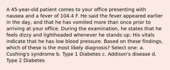 A 45-year-old patient comes to your office presenting with nausea and a fever of 104.4 F. He said the fever appeared earlier in the day, and that he has vomited more than once prior to arriving at your office. During the examination, he states that he feels dizzy and lightheaded whenever he stands up. His vitals indicate that he has low blood pressure. Based on these findings, which of these is the most likely diagnosis? Select one: a. Cushing's syndrome b. Type 1 Diabetes c. Addison's disease d. Type 2 Diabetes