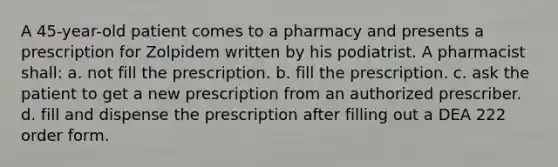 A 45-year-old patient comes to a pharmacy and presents a prescription for Zolpidem written by his podiatrist. A pharmacist shall: a. not fill the prescription. b. fill the prescription. c. ask the patient to get a new prescription from an authorized prescriber. d. fill and dispense the prescription after filling out a DEA 222 order form.