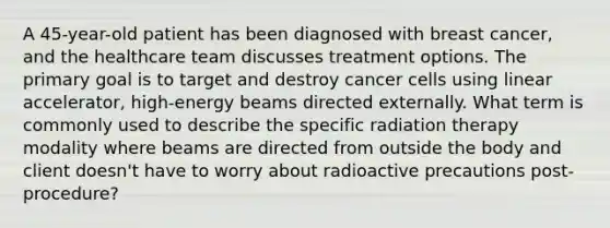 A 45-year-old patient has been diagnosed with breast cancer, and the healthcare team discusses treatment options. The primary goal is to target and destroy cancer cells using linear accelerator, high-energy beams directed externally. What term is commonly used to describe the specific radiation therapy modality where beams are directed from outside the body and client doesn't have to worry about radioactive precautions post-procedure?