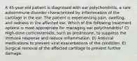 A 45-year-old patient is diagnosed with ear polychondritis, a rare autoimmune disorder characterized by inflammation of the cartilage in the ear. The patient is experiencing pain, swelling, and redness in the affected ear. Which of the following treatment options is most appropriate for managing ear polychondritis? C) High-dose corticosteroids, such as prednisone, to suppress the immune response and reduce inflammation. D) Antiviral medications to prevent viral exacerbations of the condition. E) Surgical removal of the affected cartilage to prevent further damage.