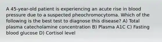 A 45-year-old patient is experiencing an acute rise in blood pressure due to a suspected pheochromocytoma. Which of the following is the best test to diagnose this disease? A) Total plasma catecholamine concentration B) Plasma A1C C) Fasting blood glucose D) Cortisol level