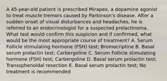 A 45-year-old patient is prescribed Mirapex, a dopamine agonist to treat muscle tremors caused by Parkinson's disease. After a sudden onset of visual disturbances and headaches, he is referred to an endocrinologist for a suspected prolactinoma. What test would confirm this suspicion and if confirmed, what would be the most appropriate course of treatment? A. Serum Follicle stimulating hormone (FSH) test; Bromocriptine B. Basal serum prolactin test; Carbergoline C. Serum Follicle stimulating hormone (FSH) test; Carbergoline D. Basal serum prolactin test; Transsphenoidal resection E. Basal serum prolactin test; No treatment is recommended