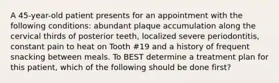 A 45-year-old patient presents for an appointment with the following conditions: abundant plaque accumulation along the cervical thirds of posterior teeth, localized severe periodontitis, constant pain to heat on Tooth #19 and a history of frequent snacking between meals. To BEST determine a treatment plan for this patient, which of the following should be done first?