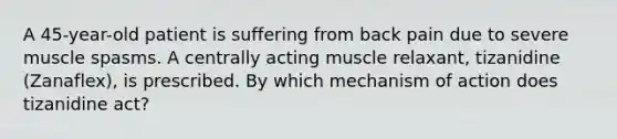 A 45-year-old patient is suffering from back pain due to severe muscle spasms. A centrally acting muscle relaxant, tizanidine (Zanaflex), is prescribed. By which mechanism of action does tizanidine act?