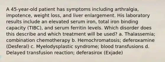 A 45-year-old patient has symptoms including arthralgia, impotence, weight loss, and liver enlargement. His laboratory results include an elevated serum iron, total iron binding capacity (TIBC), and serum ferritin levels. Which disorder does this describe and which treatment will be used? a. Thalassemia; combination chemotherapy b. Hemochromatosis; deferoxamine (Desferal) c. Myelodysplastic syndrome; blood transfusions d. Delayed transfusion reaction; deferasirox (Exjade)