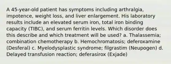 A 45-year-old patient has symptoms including arthralgia, impotence, weight loss, and liver enlargement. His laboratory results include an elevated serum iron, total iron binding capacity (TIBC), and serum ferritin levels. Which disorder does this describe and which treatment will be used? a. Thalassemia; combination chemotherapy b. Hemochromatosis; deferoxamine (Desferal) c. Myelodysplastic syndrome; filgrastim (Neupogen) d. Delayed transfusion reaction; deferasirox (Exjade)