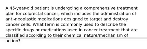 A 45-year-old patient is undergoing a comprehensive treatment plan for colorectal cancer, which includes the administration of anti-neoplastic medications designed to target and destroy cancer cells. What term is commonly used to describe the specific drugs or medications used in cancer treatment that are classified according to their chemical nature/mechanism of action?