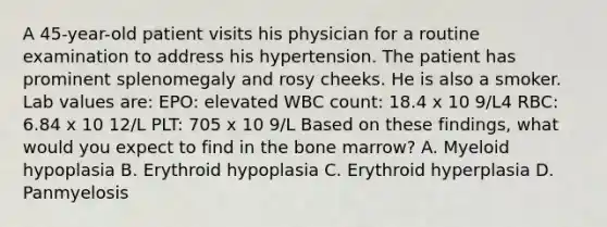 A 45-year-old patient visits his physician for a routine examination to address his hypertension. The patient has prominent splenomegaly and rosy cheeks. He is also a smoker. Lab values are: EPO: elevated WBC count: 18.4 x 10 9/L4 RBC: 6.84 x 10 12/L PLT: 705 x 10 9/L Based on these findings, what would you expect to find in the bone marrow? A. Myeloid hypoplasia B. Erythroid hypoplasia C. Erythroid hyperplasia D. Panmyelosis