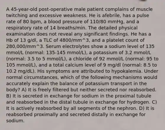 A 45-year-old post-operative male patient complains of muscle twitching and excessive weakness. He is afebrile, has a pulse rate of 80 bpm, a blood pressure of 110/80 mmHg, and a respiratory rate of 14 breaths/min. The detailed physical examination does not reveal any significant findings. He has a Hb of 13 g/dl, a TLC of 4800/mm^3, and a platelet count of 280,000/mm^3. Serum electrolytes show a sodium level of 135 mmol/L (normal: 135-145 mmol/L), a potassium of 3.2 mmol/L (normal: 3.5 to 5 mmol/L), a chloride of 92 mmol/L (normal: 95 to 105 mmol/L), and a total calcium level of 9 mg/dl (normal: 8.5 to 10.2 mg/dL). His symptoms are attributed to hypokalemia. Under normal circumstances, which of the following mechanisms would accurately explain the balance of potassium transport in the body? A) It is freely filtered but neither secreted nor reabsorbed. B) It is secreted in exchange for sodium in the proximal tubule and reabsorbed in the distal tubule in exchange for hydrogen. C) It is actively reabsorbed by all segments of the nephron. D) It is reabsorbed proximally and secreted distally in exchange for sodium.