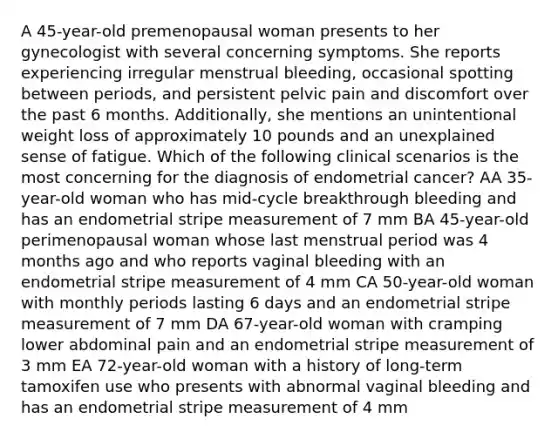 A 45-year-old premenopausal woman presents to her gynecologist with several concerning symptoms. She reports experiencing irregular menstrual bleeding, occasional spotting between periods, and persistent pelvic pain and discomfort over the past 6 months. Additionally, she mentions an unintentional weight loss of approximately 10 pounds and an unexplained sense of fatigue. Which of the following clinical scenarios is the most concerning for the diagnosis of endometrial cancer? AA 35-year-old woman who has mid-cycle breakthrough bleeding and has an endometrial stripe measurement of 7 mm BA 45-year-old perimenopausal woman whose last menstrual period was 4 months ago and who reports vaginal bleeding with an endometrial stripe measurement of 4 mm CA 50-year-old woman with monthly periods lasting 6 days and an endometrial stripe measurement of 7 mm DA 67-year-old woman with cramping lower abdominal pain and an endometrial stripe measurement of 3 mm EA 72-year-old woman with a history of long-term tamoxifen use who presents with abnormal vaginal bleeding and has an endometrial stripe measurement of 4 mm