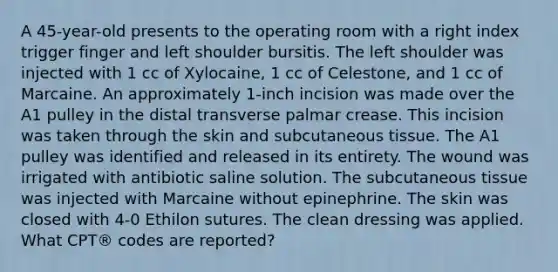 A 45-year-old presents to the operating room with a right index trigger finger and left shoulder bursitis. The left shoulder was injected with 1 cc of Xylocaine, 1 cc of Celestone, and 1 cc of Marcaine. An approximately 1-inch incision was made over the A1 pulley in the distal transverse palmar crease. This incision was taken through the skin and subcutaneous tissue. The A1 pulley was identified and released in its entirety. The wound was irrigated with antibiotic saline solution. The subcutaneous tissue was injected with Marcaine without epinephrine. The skin was closed with 4-0 Ethilon sutures. The clean dressing was applied. What CPT® codes are reported?