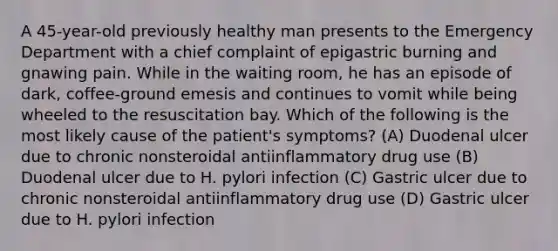 A 45-year-old previously healthy man presents to the Emergency Department with a chief complaint of epigastric burning and gnawing pain. While in the waiting room, he has an episode of dark, coffee-ground emesis and continues to vomit while being wheeled to the resuscitation bay. Which of the following is the most likely cause of the patient's symptoms? (A) Duodenal ulcer due to chronic nonsteroidal antiinflammatory drug use (B) Duodenal ulcer due to H. pylori infection (C) Gastric ulcer due to chronic nonsteroidal antiinflammatory drug use (D) Gastric ulcer due to H. pylori infection