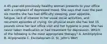 A 45-year-old previously healthy woman presents to your office with a complaint of depressed mood. She says that over the past six months she has had difficulty sleeping, poor appetite, fatigue, lack of interest in her usual social activities, and recurrent episodes of crying. On physical exam she has lost 15 pounds since her last office visit and her hygiene is poor. She has never taken medication or had treatment for depression. Which of the following is the most appropriate therapy? A. Amitriptyline B. Aripiprazole C. Escitalopram D. St. John's Wort