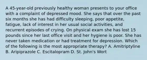 A 45-year-old previously healthy woman presents to your office with a complaint of depressed mood. She says that over the past six months she has had difficulty sleeping, poor appetite, fatigue, lack of interest in her usual social activities, and recurrent episodes of crying. On physical exam she has lost 15 pounds since her last office visit and her hygiene is poor. She has never taken medication or had treatment for depression. Which of the following is the most appropriate therapy? A. Amitriptyline B. Aripiprazole C. Escitalopram D. St. John's Wort