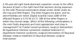 A 45-year-old right-hand-dominant carpenter comes to the office because of pain in the right hand that worsens during exposure to the cold. Physical examination shows small, distal ulcers on the ring and little fingers. The other fingers are warm, and no abnormalities are noted. Digital brachial index (DBI) of the affected fingers is 0.55 (N ≥0.7). DBI of the other fingers is within the normal range. Which of the following combinations is the most likely diagnosis and most appropriate next step in management? A) Cubital tunnel syndrome; surgical intervention B) Hypothenar hammer syndrome; medical treatment C) Hypothenar hammer syndrome; surgical intervention D) Raynaud disease; medical treatment E) Raynaud disease; surgical intervention