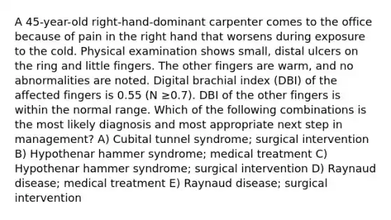 A 45-year-old right-hand-dominant carpenter comes to the office because of pain in the right hand that worsens during exposure to the cold. Physical examination shows small, distal ulcers on the ring and little fingers. The other fingers are warm, and no abnormalities are noted. Digital brachial index (DBI) of the affected fingers is 0.55 (N ≥0.7). DBI of the other fingers is within the normal range. Which of the following combinations is the most likely diagnosis and most appropriate next step in management? A) Cubital tunnel syndrome; surgical intervention B) Hypothenar hammer syndrome; medical treatment C) Hypothenar hammer syndrome; surgical intervention D) Raynaud disease; medical treatment E) Raynaud disease; surgical intervention