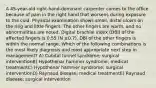 A 45-year-old right-hand-dominant carpenter comes to the office because of pain in the right hand that worsens during exposure to the cold. Physical examination shows small, distal ulcers on the ring and little fingers. The other fingers are warm, and no abnormalities are noted. Digital brachial index (DBI) of the affected fingers is 0.55 (N ≥0.7). DBI of the other fingers is within the normal range. Which of the following combinations is the most likely diagnosis and most appropriate next step in management? A) Cubital tunnel syndrome; surgical interventionB) Hypothenar hammer syndrome; medical treatmentC) Hypothenar hammer syndrome; surgical interventionD) Raynaud disease; medical treatmentE) Raynaud disease; surgical intervention