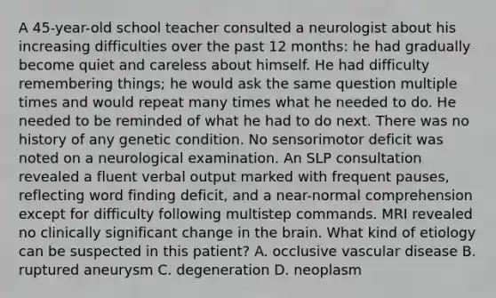 A 45-year-old school teacher consulted a neurologist about his increasing difficulties over the past 12 months: he had gradually become quiet and careless about himself. He had difficulty remembering things; he would ask the same question multiple times and would repeat many times what he needed to do. He needed to be reminded of what he had to do next. There was no history of any genetic condition. No sensorimotor deficit was noted on a neurological examination. An SLP consultation revealed a fluent verbal output marked with frequent pauses, reflecting word finding deficit, and a near-normal comprehension except for difficulty following multistep commands. MRI revealed no clinically significant change in the brain. What kind of etiology can be suspected in this patient? A. occlusive vascular disease B. ruptured aneurysm C. degeneration D. neoplasm