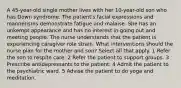 A 45-year-old single mother lives with her 10-year-old son who has Down syndrome. The patient's facial expressions and mannerisms demonstrate fatigue and malaise. She has an unkempt appearance and has no interest in going out and meeting people. The nurse understands that the patient is experiencing caregiver role strain. What interventions should the nurse plan for the mother and son? Select all that apply. 1 Refer the son to respite care. 2 Refer the patient to support groups. 3 Prescribe antidepressants to the patient. 4 Admit the patient to the psychiatric ward. 5 Advise the patient to do yoga and meditation.