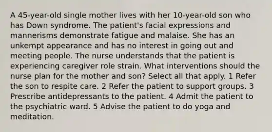 A 45-year-old single mother lives with her 10-year-old son who has Down syndrome. The patient's facial expressions and mannerisms demonstrate fatigue and malaise. She has an unkempt appearance and has no interest in going out and meeting people. The nurse understands that the patient is experiencing caregiver role strain. What interventions should the nurse plan for the mother and son? Select all that apply. 1 Refer the son to respite care. 2 Refer the patient to support groups. 3 Prescribe antidepressants to the patient. 4 Admit the patient to the psychiatric ward. 5 Advise the patient to do yoga and meditation.