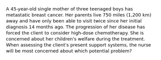 A 45-year-old single mother of three teenaged boys has metastatic breast cancer. Her parents live 750 miles (1,200 km) away and have only been able to visit twice since her initial diagnosis 14 months ago. The progression of her disease has forced the client to consider high-dose chemotherapy. She is concerned about her children's welfare during the treatment. When assessing the client's present support systems, the nurse will be most concerned about which potential problem?